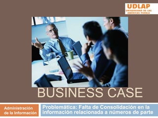 Business Case Problemática: Falta de Consolidación en la información relacionada a números de parte  Administración de la Información 