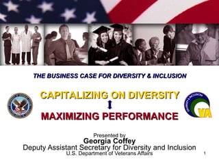 Presented by Georgia Coffey Deputy Assistant Secretary for Diversity and Inclusion U.S. Department of Veterans Affairs CAPITALIZING ON DIVERSITY MAXIMIZING PERFORMANCE THE BUSINESS CASE FOR DIVERSITY & INCLUSION 