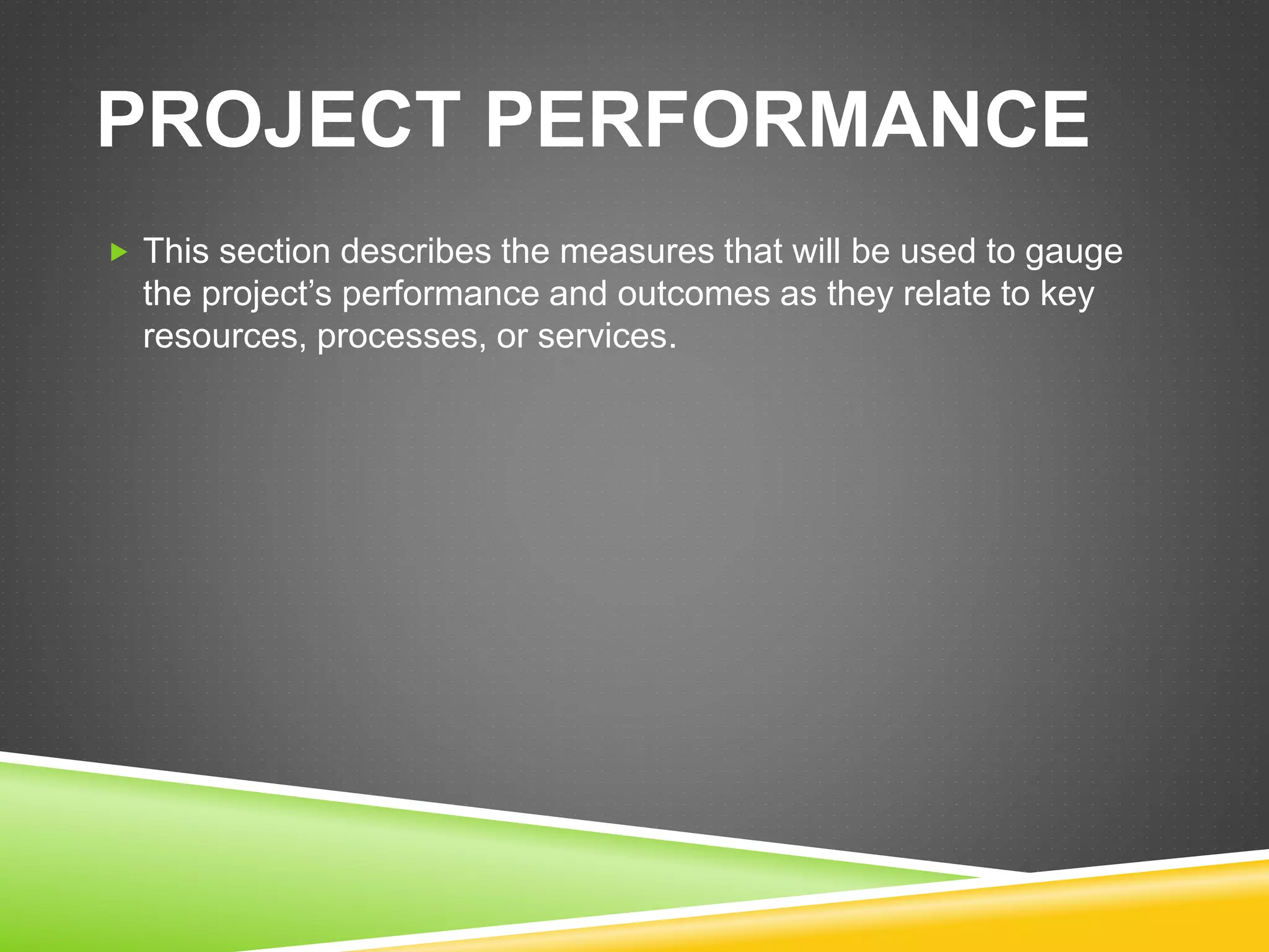 PROJECT PERFORMANCE
 This section describes the measures that will be used to gauge
the project’s performance and outcomes as they relate to key
resources, processes, or services.
 