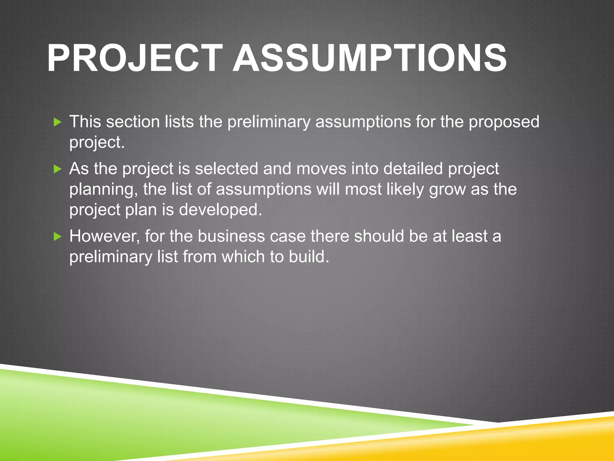 PROJECT ASSUMPTIONS
 This section lists the preliminary assumptions for the proposed
project.
 As the project is selected and moves into detailed project
planning, the list of assumptions will most likely grow as the
project plan is developed.
 However, for the business case there should be at least a
preliminary list from which to build.
 