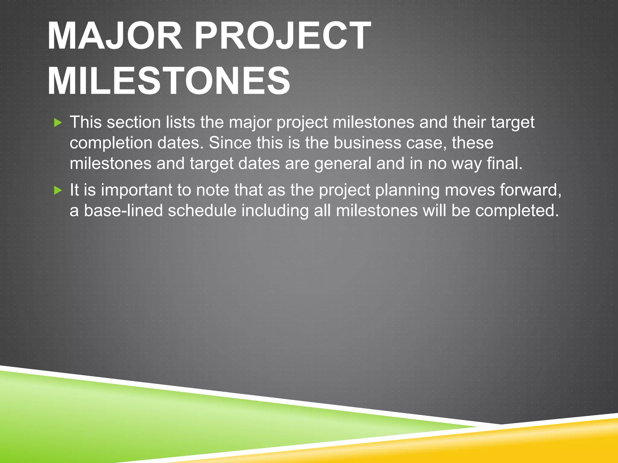 MAJOR PROJECT
MILESTONES
 This section lists the major project milestones and their target
completion dates. Since this is the business case, these
milestones and target dates are general and in no way final.
 It is important to note that as the project planning moves forward,
a base-lined schedule including all milestones will be completed.
 