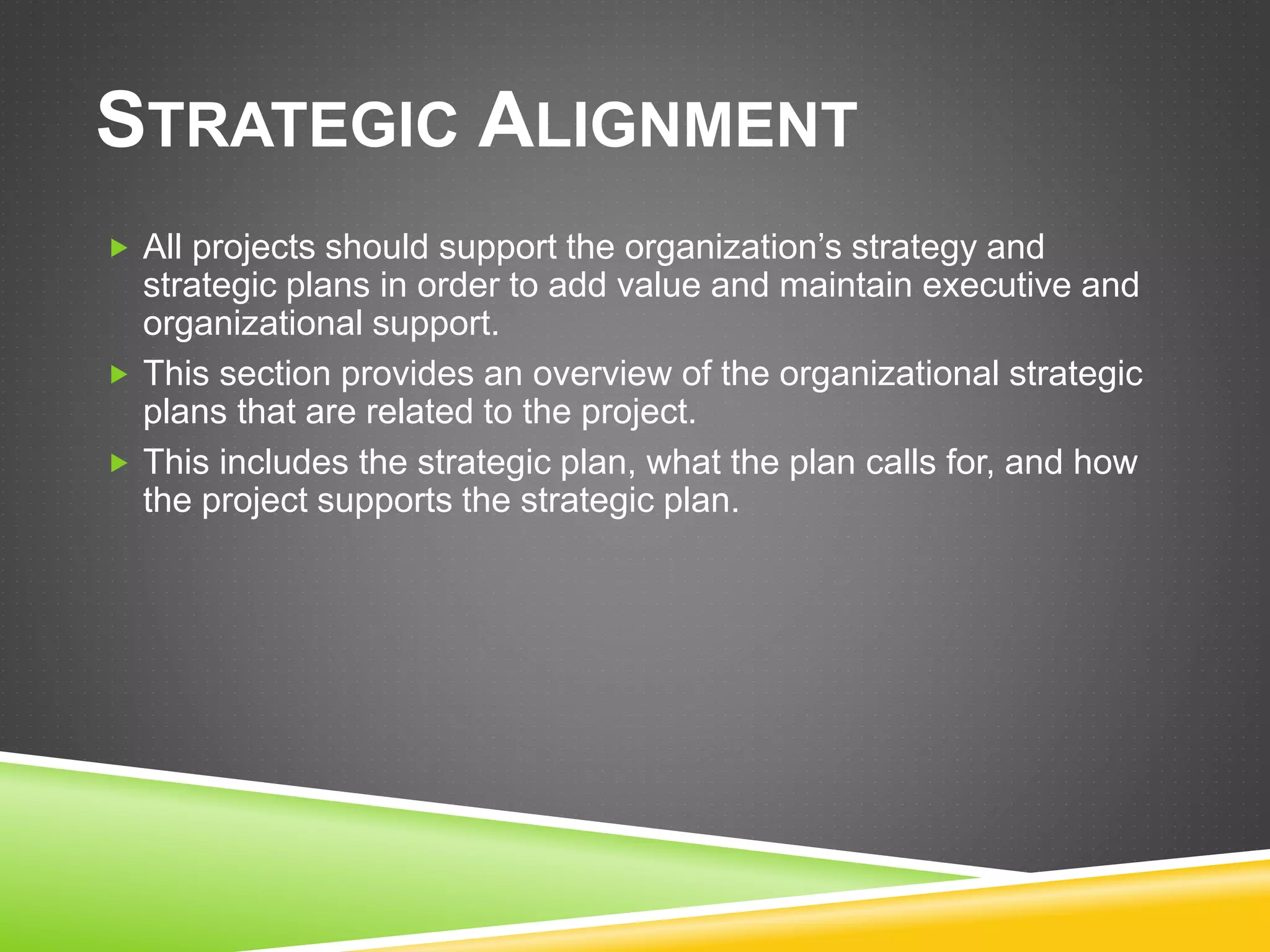 STRATEGIC ALIGNMENT
 All projects should support the organization’s strategy and
strategic plans in order to add value and maintain executive and
organizational support.
 This section provides an overview of the organizational strategic
plans that are related to the project.
 This includes the strategic plan, what the plan calls for, and how
the project supports the strategic plan.
 