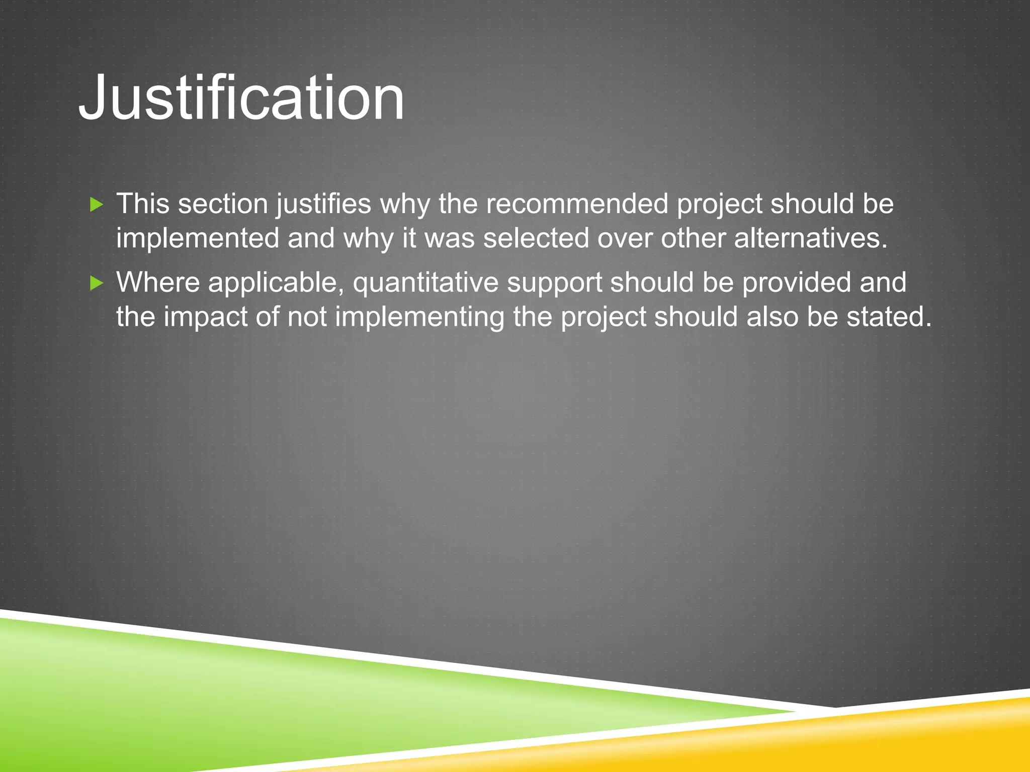 Justification
 This section justifies why the recommended project should be
implemented and why it was selected over other alternatives.
 Where applicable, quantitative support should be provided and
the impact of not implementing the project should also be stated.
 