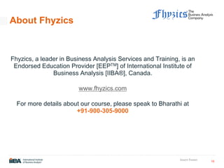 16
Insert Footer
About Fhyzics
Fhyzics, a leader in Business Analysis Services and Training, is an
Endorsed Education Provider [EEPTM] of International Institute of
Business Analysis [IIBA®], Canada.
www.fhyzics.com
For more details about our course, please speak to Bharathi at
+91-900-305-9000
 