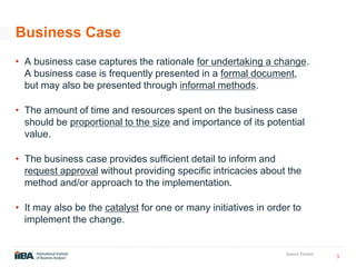 3
Insert Footer
Business Case
• A business case captures the rationale for undertaking a change.
A business case is frequently presented in a formal document,
but may also be presented through informal methods.
• The amount of time and resources spent on the business case
should be proportional to the size and importance of its potential
value.
• The business case provides sufficient detail to inform and
request approval without providing specific intricacies about the
method and/or approach to the implementation.
• It may also be the catalyst for one or many initiatives in order to
implement the change.
 