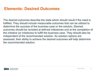 7
Insert Footer
Elements: Desired Outcomes
The desired outcomes describe the state which should result if the need is
fulfilled. They should include measurable outcomes that can be utilized to
determine the success of the business case or the solution. Desired
outcomes should be revisited at defined milestones and at the completion of
the initiative (or initiatives) to fulfill the business case. They should also be
independent of the recommended solution. As solution options are
assessed, their ability to achieve the desired outcomes will help determine
the recommended solution.
 