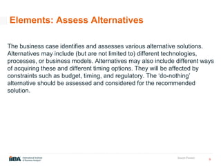 9
Insert Footer
Elements: Assess Alternatives
The business case identifies and assesses various alternative solutions.
Alternatives may include (but are not limited to) different technologies,
processes, or business models. Alternatives may also include different ways
of acquiring these and different timing options. They will be affected by
constraints such as budget, timing, and regulatory. The ‘do-nothing’
alternative should be assessed and considered for the recommended
solution.
 