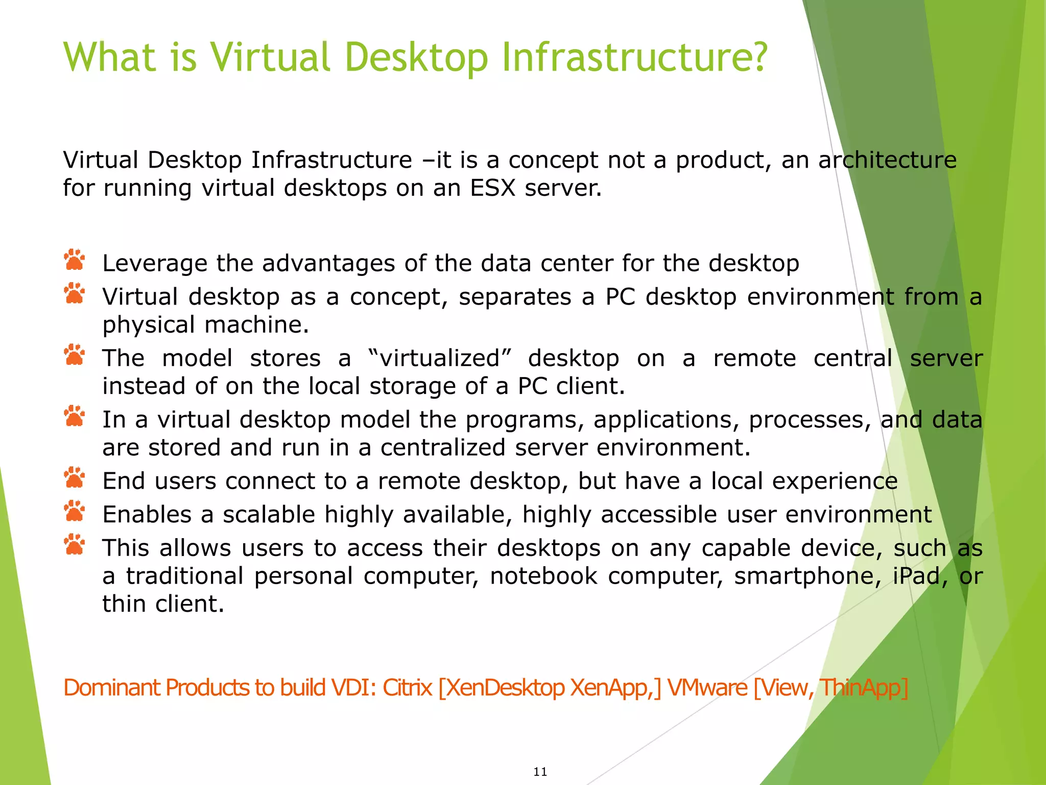 What is Virtual Desktop Infrastructure?
11
Virtual Desktop Infrastructure –it is a concept not a product, an architecture
for running virtual desktops on an ESX server.
Leverage the advantages of the data center for the desktop
Virtual desktop as a concept, separates a PC desktop environment from a
physical machine.
The model stores a “virtualized” desktop on a remote central server
instead of on the local storage of a PC client.
In a virtual desktop model the programs, applications, processes, and data
are stored and run in a centralized server environment.
End users connect to a remote desktop, but have a local experience
Enables a scalable highly available, highly accessible user environment
This allows users to access their desktops on any capable device, such as
a traditional personal computer, notebook computer, smartphone, iPad, or
thin client.
Dominant Products to build VDI: Citrix [XenDesktop XenApp,] VMware [View, ThinApp]
 