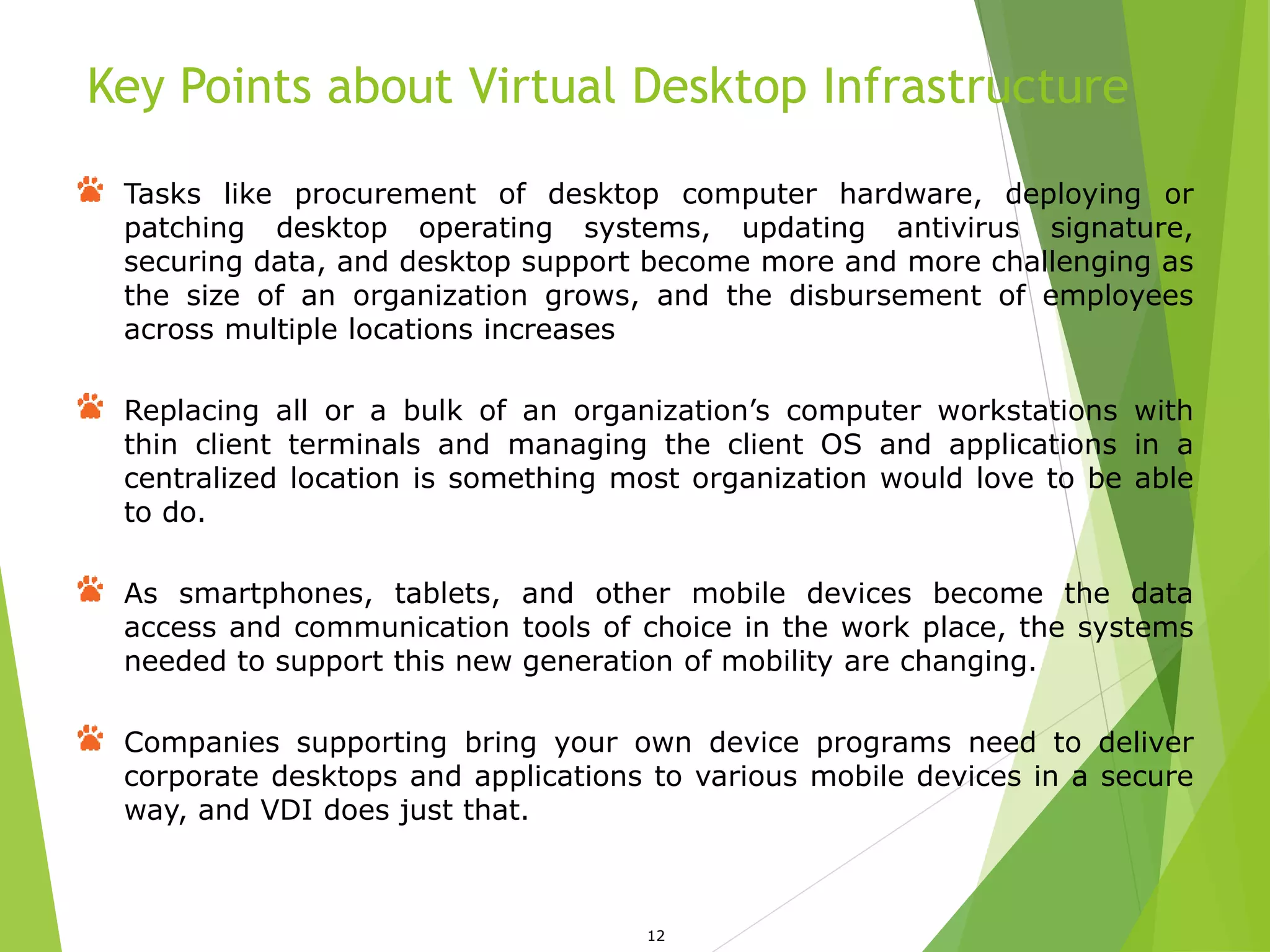 Key Points about Virtual Desktop Infrastructure
12
Tasks like procurement of desktop computer hardware, deploying or
patching desktop operating systems, updating antivirus signature,
securing data, and desktop support become more and more challenging as
the size of an organization grows, and the disbursement of employees
across multiple locations increases
Replacing all or a bulk of an organization’s computer workstations with
thin client terminals and managing the client OS and applications in a
centralized location is something most organization would love to be able
to do.
As smartphones, tablets, and other mobile devices become the data
access and communication tools of choice in the work place, the systems
needed to support this new generation of mobility are changing.
Companies supporting bring your own device programs need to deliver
corporate desktops and applications to various mobile devices in a secure
way, and VDI does just that.
 