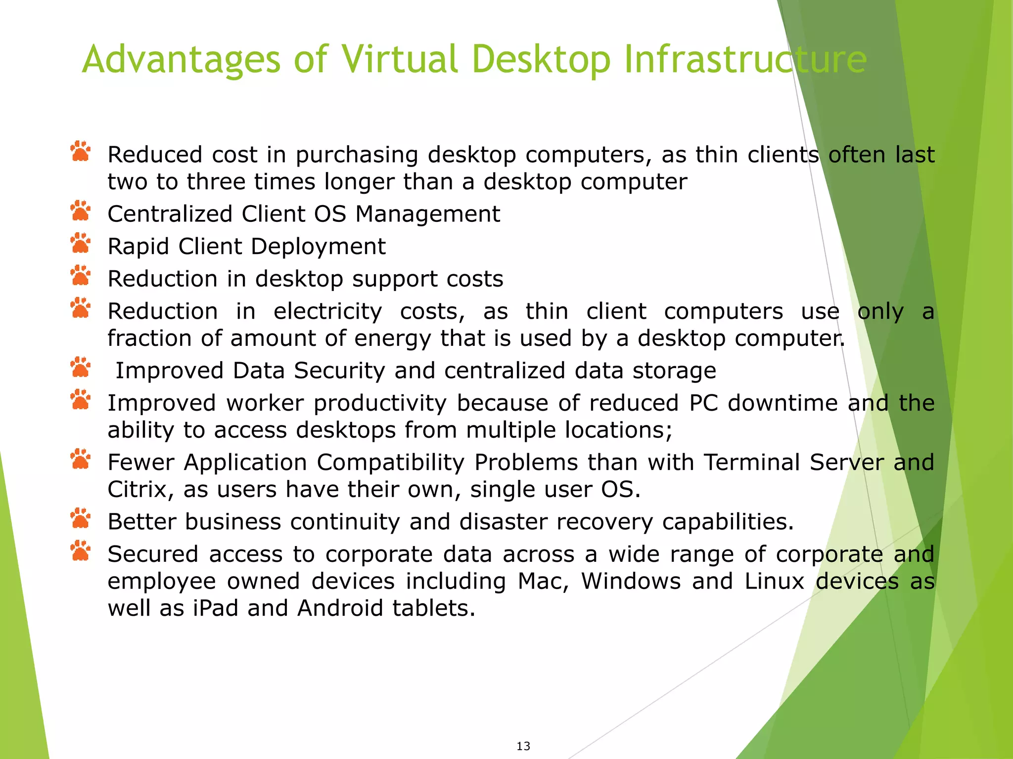 Advantages of Virtual Desktop Infrastructure
13
Reduced cost in purchasing desktop computers, as thin clients often last
two to three times longer than a desktop computer
Centralized Client OS Management
Rapid Client Deployment
Reduction in desktop support costs
Reduction in electricity costs, as thin client computers use only a
fraction of amount of energy that is used by a desktop computer.
Improved Data Security and centralized data storage
Improved worker productivity because of reduced PC downtime and the
ability to access desktops from multiple locations;
Fewer Application Compatibility Problems than with Terminal Server and
Citrix, as users have their own, single user OS.
Better business continuity and disaster recovery capabilities.
Secured access to corporate data across a wide range of corporate and
employee owned devices including Mac, Windows and Linux devices as
well as iPad and Android tablets.
 