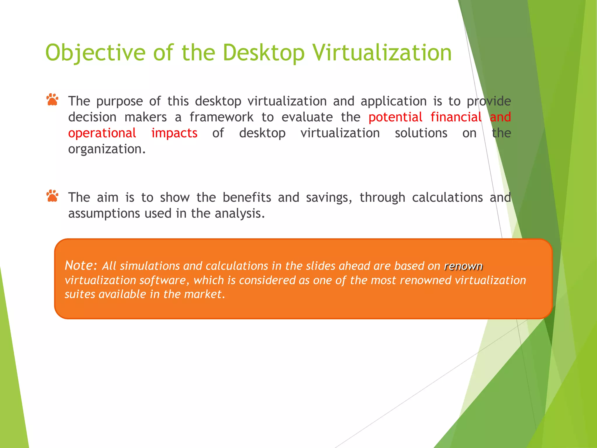 Objective of the Desktop Virtualization
The purpose of this desktop virtualization and application is to provide
decision makers a framework to evaluate the potential financial and
operational impacts of desktop virtualization solutions on the
organization.
The aim is to show the benefits and savings, through calculations and
assumptions used in the analysis.
Note: All simulations and calculations in the slides ahead are based on renown
virtualization software, which is considered as one of the most renowned virtualization
suites available in the market.
 
