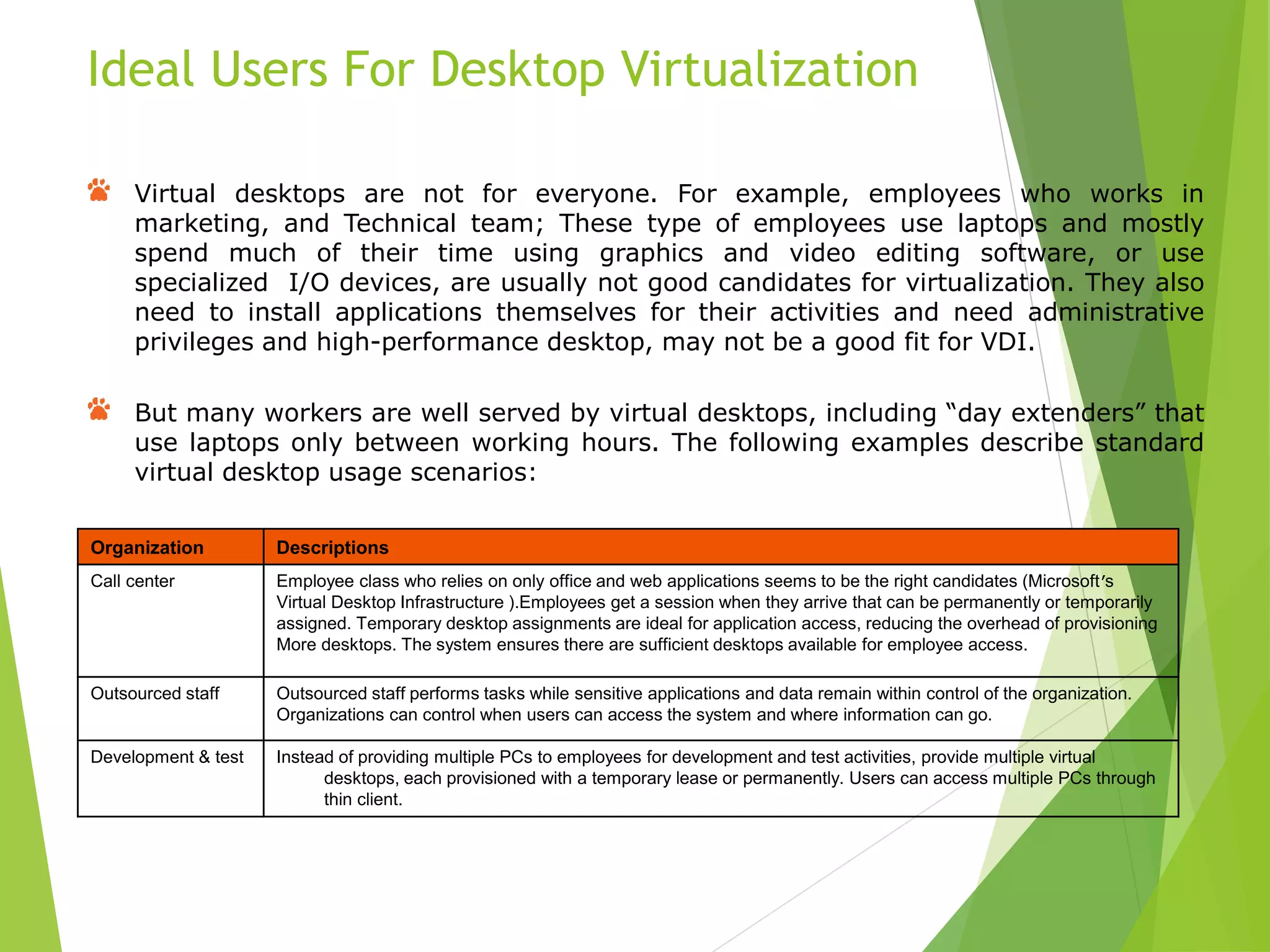 Virtual desktops are not for everyone. For example, employees who works in
marketing, and Technical team; These type of employees use laptops and mostly
spend much of their time using graphics and video editing software, or use
specialized I/O devices, are usually not good candidates for virtualization. They also
need to install applications themselves for their activities and need administrative
privileges and high-performance desktop, may not be a good fit for VDI.
But many workers are well served by virtual desktops, including “day extenders” that
use laptops only between working hours. The following examples describe standard
virtual desktop usage scenarios:
Ideal Users For Desktop Virtualization
Organization Descriptions
Call center Employee class who relies on only office and web applications seems to be the right candidates (Microsoft’s
Virtual Desktop Infrastructure ).Employees get a session when they arrive that can be permanently or temporarily
assigned. Temporary desktop assignments are ideal for application access, reducing the overhead of provisioning
More desktops. The system ensures there are sufficient desktops available for employee access.
Outsourced staff Outsourced staff performs tasks while sensitive applications and data remain within control of the organization.
Organizations can control when users can access the system and where information can go.
Development & test Instead of providing multiple PCs to employees for development and test activities, provide multiple virtual
desktops, each provisioned with a temporary lease or permanently. Users can access multiple PCs through
thin client.
 