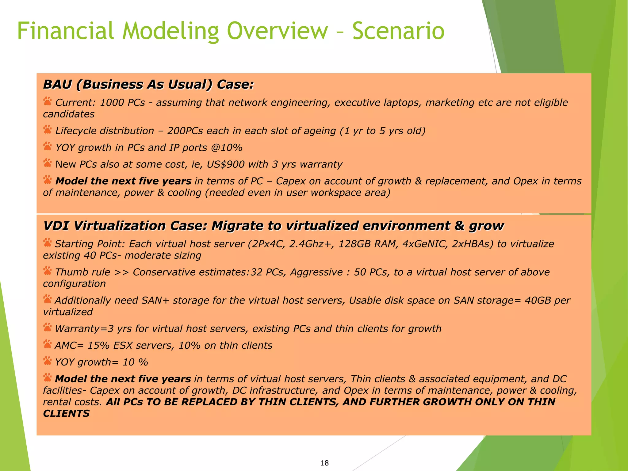 Financial Modeling Overview – Scenario
18
BAU (Business As Usual) Case:
Current: 1000 PCs - assuming that network engineering, executive laptops, marketing etc are not eligible
candidates
Lifecycle distribution – 200PCs each in each slot of ageing (1 yr to 5 yrs old)
YOY growth in PCs and IP ports @10%
New PCs also at some cost, ie, US$900 with 3 yrs warranty
Model the next five years in terms of PC – Capex on account of growth & replacement, and Opex in terms
of maintenance, power & cooling (needed even in user workspace area)
VDI Virtualization Case: Migrate to virtualized environment & grow
Starting Point: Each virtual host server (2Px4C, 2.4Ghz+, 128GB RAM, 4xGeNIC, 2xHBAs) to virtualize
existing 40 PCs- moderate sizing
Thumb rule >> Conservative estimates:32 PCs, Aggressive : 50 PCs, to a virtual host server of above
configuration
Additionally need SAN+ storage for the virtual host servers, Usable disk space on SAN storage= 40GB per
virtualized
Warranty=3 yrs for virtual host servers, existing PCs and thin clients for growth
AMC= 15% ESX servers, 10% on thin clients
YOY growth= 10 %
Model the next five years in terms of virtual host servers, Thin clients & associated equipment, and DC
facilities- Capex on account of growth, DC infrastructure, and Opex in terms of maintenance, power & cooling,
rental costs. All PCs TO BE REPLACED BY THIN CLIENTS, AND FURTHER GROWTH ONLY ON THIN
CLIENTS
 