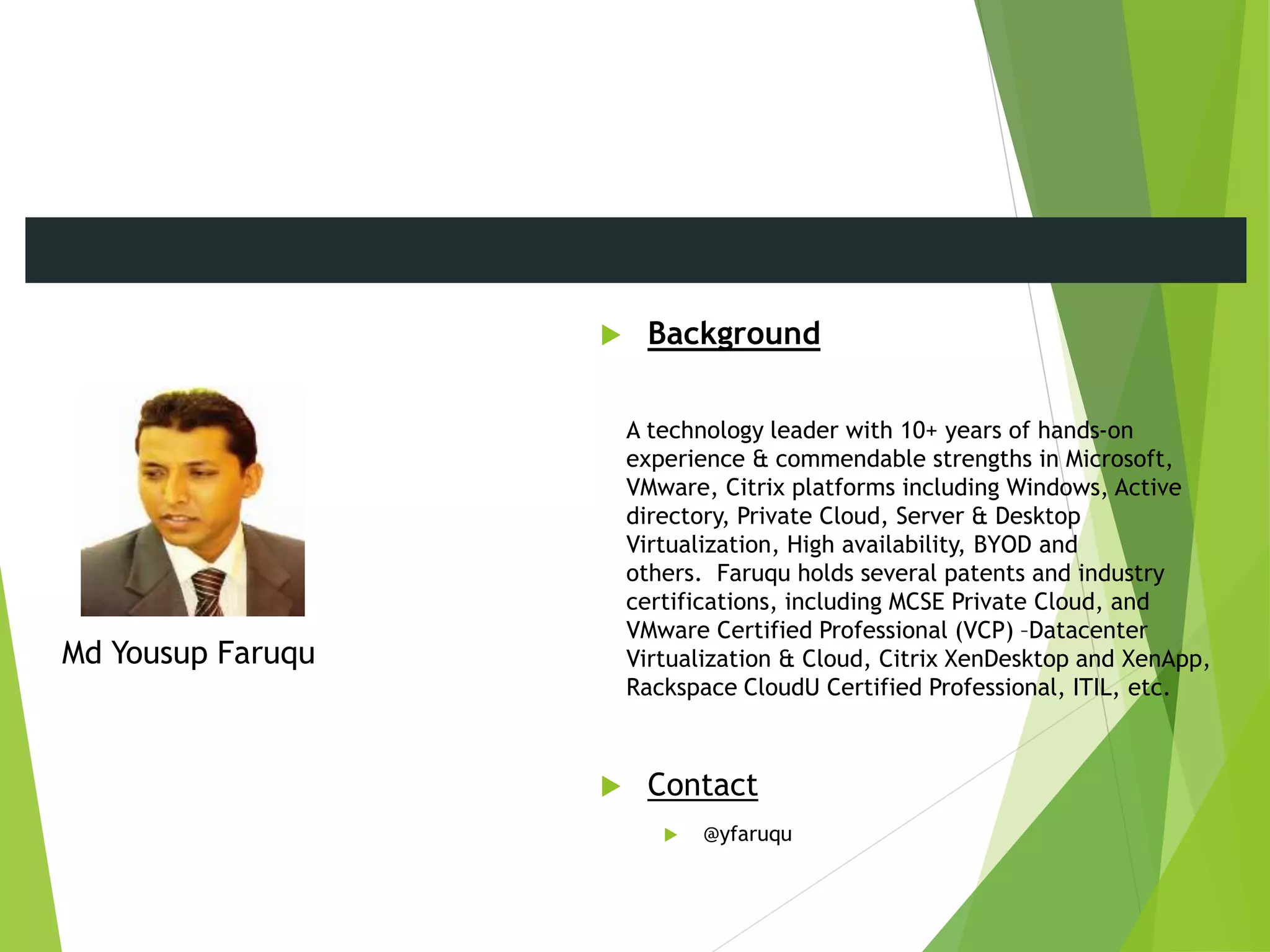  Background
A technology leader with 10+ years of hands-on
experience & commendable strengths in Microsoft,
VMware, Citrix platforms including Windows, Active
directory, Private Cloud, Server & Desktop
Virtualization, High availability, BYOD and
others. Faruqu holds several patents and industry
certifications, including MCSE Private Cloud, and
VMware Certified Professional (VCP) –Datacenter
Virtualization & Cloud, Citrix XenDesktop and XenApp,
Rackspace CloudU Certified Professional, ITIL, etc.
 Contact
 @yfaruqu
Md Yousup Faruqu
Meet the Presenters
 