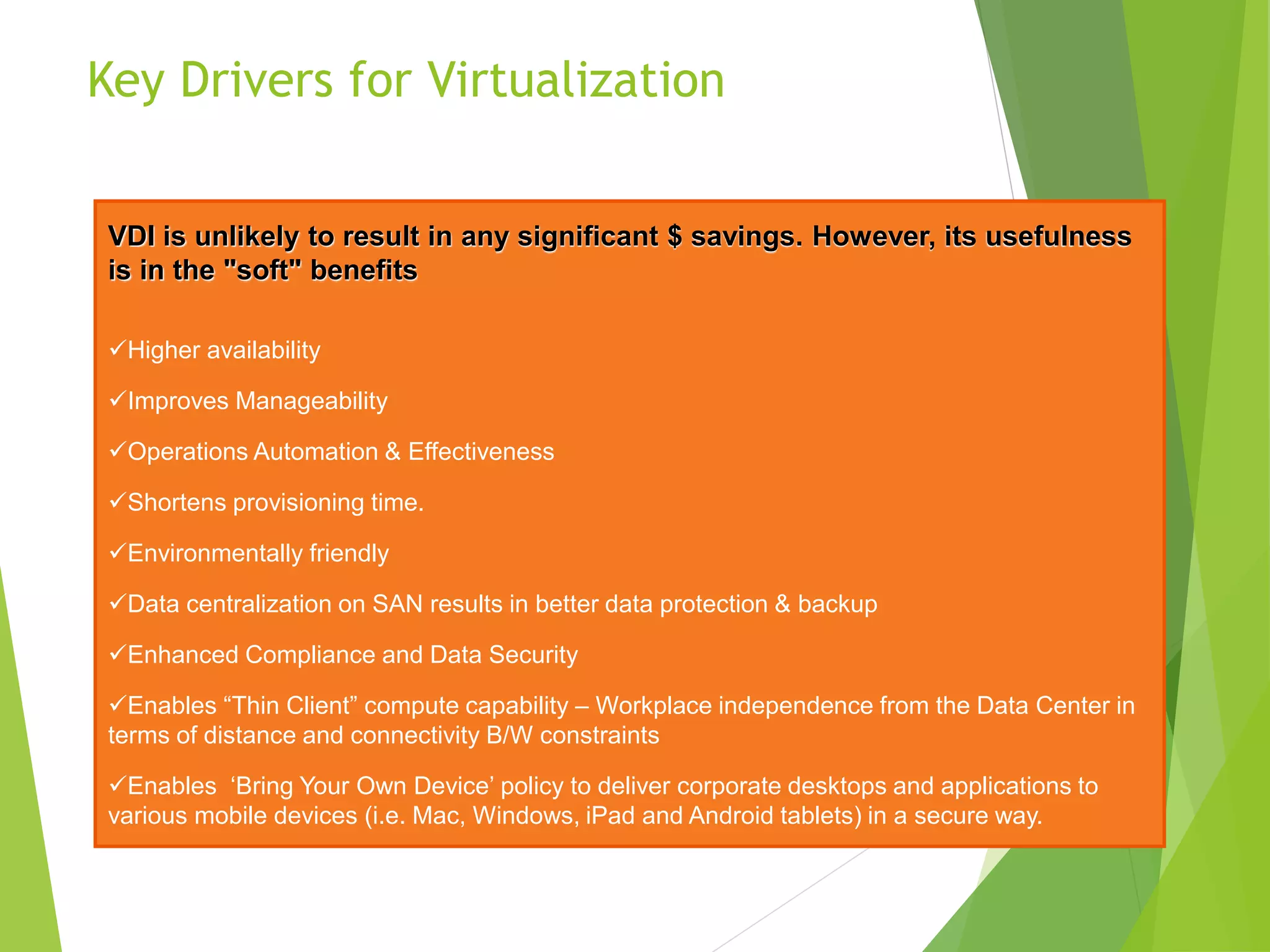 Key Drivers for Virtualization
VDI is unlikely to result in any significant $ savings. However, its usefulness
is in the "soft" benefits
Higher availability
Improves Manageability
Operations Automation & Effectiveness
Shortens provisioning time.
Environmentally friendly
Data centralization on SAN results in better data protection & backup
Enhanced Compliance and Data Security
Enables “Thin Client” compute capability – Workplace independence from the Data Center in
terms of distance and connectivity B/W constraints
Enables ‘Bring Your Own Device’ policy to deliver corporate desktops and applications to
various mobile devices (i.e. Mac, Windows, iPad and Android tablets) in a secure way.
 