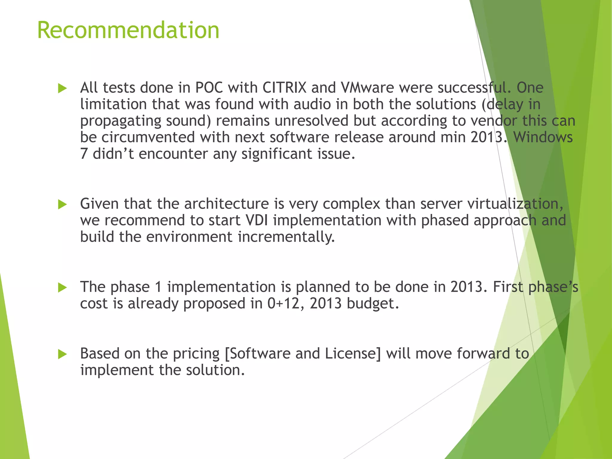Recommendation
 All tests done in POC with CITRIX and VMware were successful. One
limitation that was found with audio in both the solutions (delay in
propagating sound) remains unresolved but according to vendor this can
be circumvented with next software release around min 2013. Windows
7 didn’t encounter any significant issue.
 Given that the architecture is very complex than server virtualization,
we recommend to start VDI implementation with phased approach and
build the environment incrementally.
 The phase 1 implementation is planned to be done in 2013. First phase’s
cost is already proposed in 0+12, 2013 budget.
 Based on the pricing [Software and License] will move forward to
implement the solution.
 