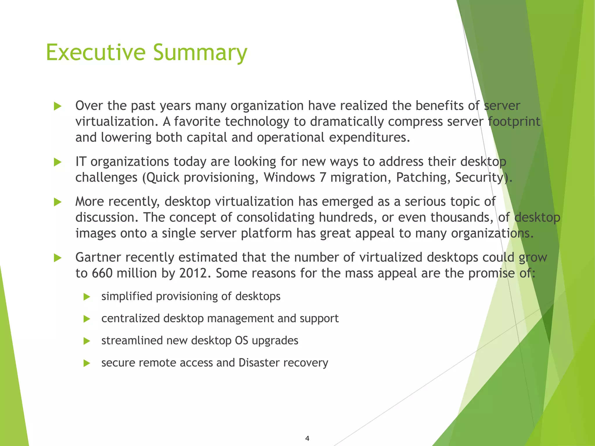 Executive Summary
 Over the past years many organization have realized the benefits of server
virtualization. A favorite technology to dramatically compress server footprint
and lowering both capital and operational expenditures.
 IT organizations today are looking for new ways to address their desktop
challenges (Quick provisioning, Windows 7 migration, Patching, Security).
 More recently, desktop virtualization has emerged as a serious topic of
discussion. The concept of consolidating hundreds, or even thousands, of desktop
images onto a single server platform has great appeal to many organizations.
 Gartner recently estimated that the number of virtualized desktops could grow
to 660 million by 2012. Some reasons for the mass appeal are the promise of:
 simplified provisioning of desktops
 centralized desktop management and support
 streamlined new desktop OS upgrades
 secure remote access and Disaster recovery
4
 