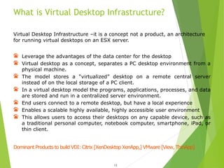 What is Virtual Desktop Infrastructure?
11
Virtual Desktop Infrastructure –it is a concept not a product, an architecture
for running virtual desktops on an ESX server.
Leverage the advantages of the data center for the desktop
Virtual desktop as a concept, separates a PC desktop environment from a
physical machine.
The model stores a “virtualized” desktop on a remote central server
instead of on the local storage of a PC client.
In a virtual desktop model the programs, applications, processes, and data
are stored and run in a centralized server environment.
End users connect to a remote desktop, but have a local experience
Enables a scalable highly available, highly accessible user environment
This allows users to access their desktops on any capable device, such as
a traditional personal computer, notebook computer, smartphone, iPad, or
thin client.
Dominant Products to build VDI: Citrix [XenDesktop XenApp,] VMware [View, ThinApp]
 