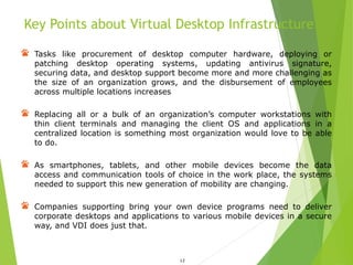 Key Points about Virtual Desktop Infrastructure
12
Tasks like procurement of desktop computer hardware, deploying or
patching desktop operating systems, updating antivirus signature,
securing data, and desktop support become more and more challenging as
the size of an organization grows, and the disbursement of employees
across multiple locations increases
Replacing all or a bulk of an organization’s computer workstations with
thin client terminals and managing the client OS and applications in a
centralized location is something most organization would love to be able
to do.
As smartphones, tablets, and other mobile devices become the data
access and communication tools of choice in the work place, the systems
needed to support this new generation of mobility are changing.
Companies supporting bring your own device programs need to deliver
corporate desktops and applications to various mobile devices in a secure
way, and VDI does just that.
 