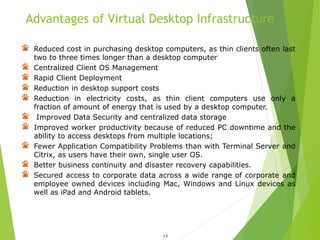 Advantages of Virtual Desktop Infrastructure
13
Reduced cost in purchasing desktop computers, as thin clients often last
two to three times longer than a desktop computer
Centralized Client OS Management
Rapid Client Deployment
Reduction in desktop support costs
Reduction in electricity costs, as thin client computers use only a
fraction of amount of energy that is used by a desktop computer.
Improved Data Security and centralized data storage
Improved worker productivity because of reduced PC downtime and the
ability to access desktops from multiple locations;
Fewer Application Compatibility Problems than with Terminal Server and
Citrix, as users have their own, single user OS.
Better business continuity and disaster recovery capabilities.
Secured access to corporate data across a wide range of corporate and
employee owned devices including Mac, Windows and Linux devices as
well as iPad and Android tablets.
 