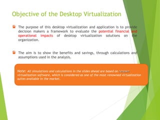 Objective of the Desktop Virtualization
The purpose of this desktop virtualization and application is to provide
decision makers a framework to evaluate the potential financial and
operational impacts of desktop virtualization solutions on the
organization.
The aim is to show the benefits and savings, through calculations and
assumptions used in the analysis.
Note: All simulations and calculations in the slides ahead are based on renown
virtualization software, which is considered as one of the most renowned virtualization
suites available in the market.
 