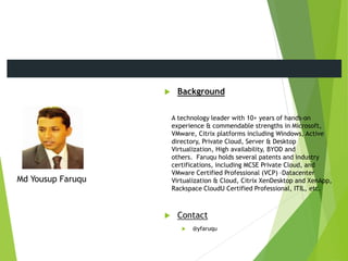  Background
A technology leader with 10+ years of hands-on
experience & commendable strengths in Microsoft,
VMware, Citrix platforms including Windows, Active
directory, Private Cloud, Server & Desktop
Virtualization, High availability, BYOD and
others. Faruqu holds several patents and industry
certifications, including MCSE Private Cloud, and
VMware Certified Professional (VCP) –Datacenter
Virtualization & Cloud, Citrix XenDesktop and XenApp,
Rackspace CloudU Certified Professional, ITIL, etc.
 Contact
 @yfaruqu
Md Yousup Faruqu
Meet the Presenters
 