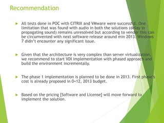 Recommendation
 All tests done in POC with CITRIX and VMware were successful. One
limitation that was found with audio in both the solutions (delay in
propagating sound) remains unresolved but according to vendor this can
be circumvented with next software release around min 2013. Windows
7 didn’t encounter any significant issue.
 Given that the architecture is very complex than server virtualization,
we recommend to start VDI implementation with phased approach and
build the environment incrementally.
 The phase 1 implementation is planned to be done in 2013. First phase’s
cost is already proposed in 0+12, 2013 budget.
 Based on the pricing [Software and License] will move forward to
implement the solution.
 