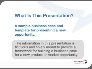 What Is This Presentation?
A sample business case and
template for presenting a new
opportunity.
The information in this presentation is
fictitious and solely meant to provide a
framework for building a business case
for a new product or market opportunity.
 