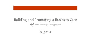 Building and Promoting a Business Case
@ PPMC Knowledge Sharing Session
Aug 2019
 