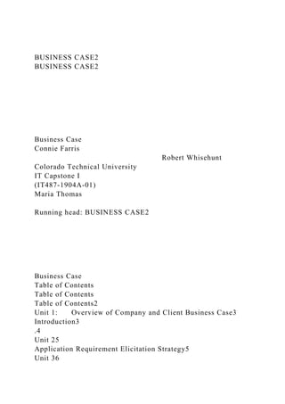 BUSINESS CASE2
BUSINESS CASE2
Business Case
Connie Farris
Robert Whisehunt
Colorado Technical University
IT Capstone I
(IT487-1904A-01)
Maria Thomas
Running head: BUSINESS CASE2
Business Case
Table of Contents
Table of Contents
Table of Contents2
Unit 1: Overview of Company and Client Business Case3
Introduction3
.4
Unit 25
Application Requirement Elicitation Strategy5
Unit 36
 