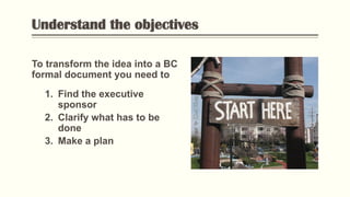 Understand the objectives
To transform the idea into a BC
formal document you need to
1. Find the executive
sponsor
2. Clarify what has to be
done
3. Make a plan
Flickr:“”Golflandstart”byToddDailey
 