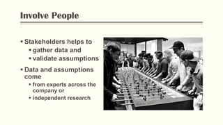 Involve People
 Stakeholders helps to
 gather data and
 validate assumptions
 Data and assumptions
come
 from experts across the
company or
 independent research
 