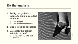 Do the analysis
1. Study the gathered
inputs to build a detailed
model of
1. your product
2. your development project
2. Model various scenarios
3. Calculate the project
value in term of
1. costs, income, profits and
payback
PhotobyFlickr
 