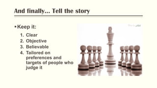 And finally... Tell the story
Keep it:
1. Clear
2. Objective
3. Believable
4. Tailored on
preferences and
targets of people who
judge it
Photo by Flickr
 