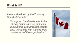What is it?
A method written by the Treasury
Board of Canada
“to support the development of a
strong business case that links
investments with program results
and, ultimately, with the strategic
outcomes of the organization”
PhotobyFlickr
 