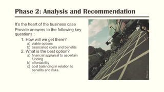 Phase 2: Analysis and Recommendation
It’s the heart of the business case
Provide answers to the following key
questions :
1. How will we get there?
a) viable options
b) associated costs and benefits
2. What is the best option?
a) financial appraisal to ascertain
funding
b) affordability
c) cost balancing in relation to
benefits and risks.
PhotobyFlickr
 