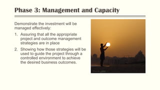 Phase 3: Management and Capacity
Demonstrate the investment will be
managed effectively:
1. Assuring that all the appropriate
project and outcome management
strategies are in place
2. Showing how those strategies will be
used to guide the project through a
controlled environment to achieve
the desired business outcomes.
Photo by Flickr
 