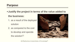 Purpose
Justify the project in terms of the value added to
the business:
[1] The Business Analysis Body of Knowledge®
1. as a result of the deployed
solution
2. as compared to the cost
to develop and operate
the solution[1]
Flickr:“Money!“byHansSplinter
 