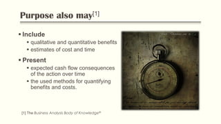 Purpose also may[1]
 Include
 qualitative and quantitative benefits
 estimates of cost and time
 Present
 expected cash flow consequences
of the action over time
 the used methods for quantifying
benefits and costs.
[1] The Business Analysis Body of Knowledge®
Flickr: “Dictionary: time“ by Cat
 