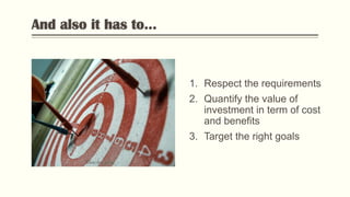 And also it has to...
1. Respect the requirements
2. Quantify the value of
investment in term of cost
and benefits
3. Target the right goals
Photo by Flickr
 