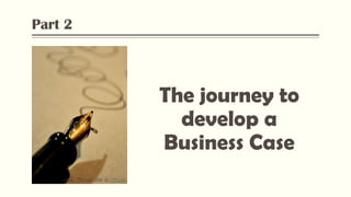 Part 2
The journey to
develop a
Business Case
Flickr: “Pen and Ink” by Heather,
 