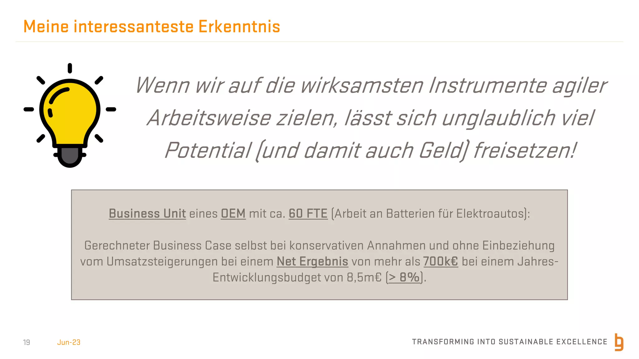 TRANSFORMING INTO SUSTAINABLE EXCELLENCE
19
Meine interessanteste Erkenntnis
Jun-23
Wenn wir auf die wirksamsten Instrumente agiler
Arbeitsweise zielen, lässt sich unglaublich viel
Potential (und damit auch Geld) freisetzen!
Business Unit eines OEM mit ca. 60 FTE (Arbeit an Batterien für Elektroautos):
Gerechneter Business Case selbst bei konservativen Annahmen und ohne Einbeziehung
vom Umsatzsteigerungen bei einem Net Ergebnis von mehr als 700k€ bei einem Jahres-
Entwicklungsbudget von 8,5m€ (> 8%).
 