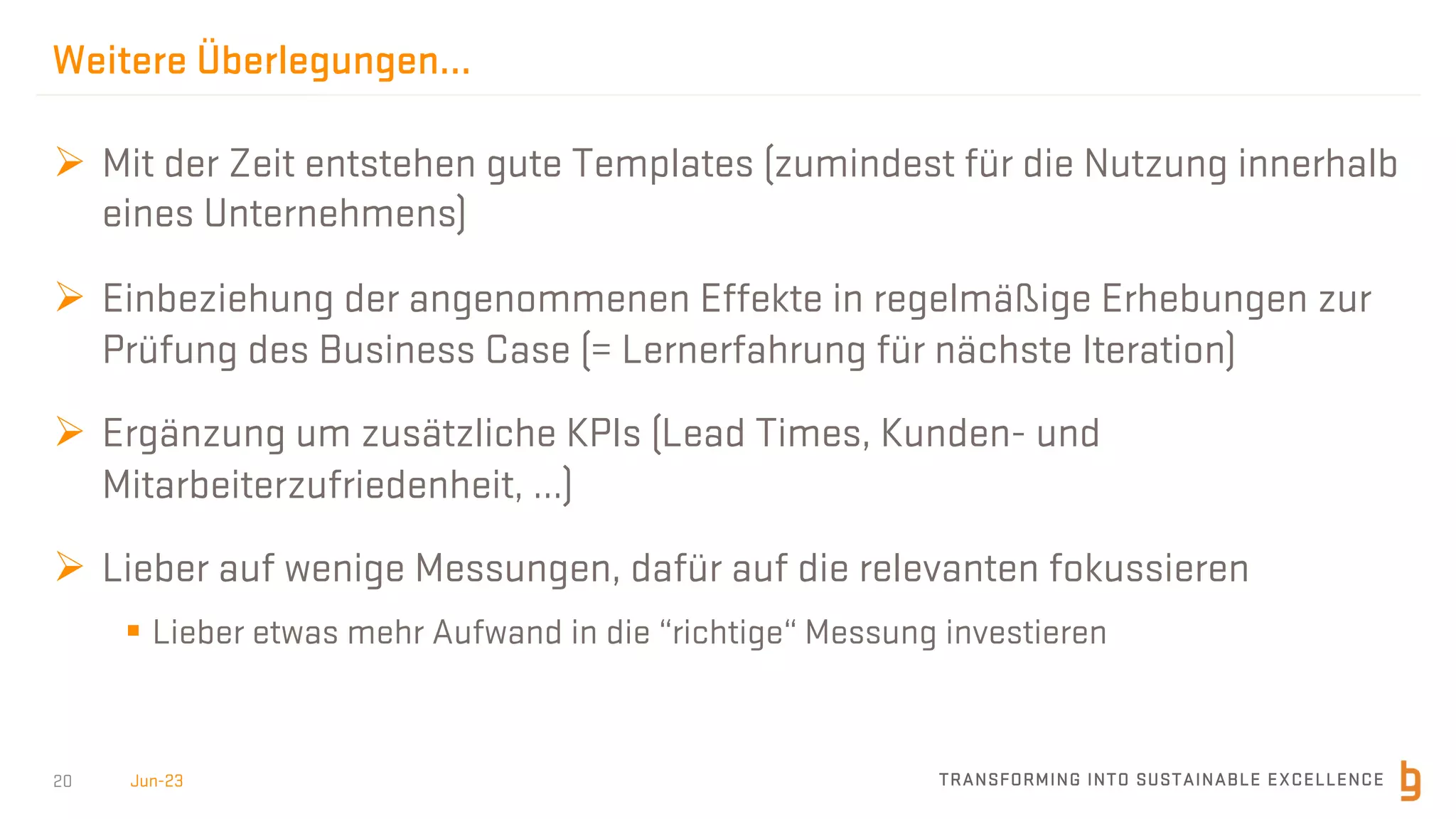 TRANSFORMING INTO SUSTAINABLE EXCELLENCE
20
Weitere Überlegungen…
Ø Mit der Zeit entstehen gute Templates (zumindest für die Nutzung innerhalb
eines Unternehmens)
Ø Einbeziehung der angenommenen Effekte in regelmäßige Erhebungen zur
Prüfung des Business Case (= Lernerfahrung für nächste Iteration)
Ø Ergänzung um zusätzliche KPIs (Lead Times, Kunden- und
Mitarbeiterzufriedenheit, …)
Ø Lieber auf wenige Messungen, dafür auf die relevanten fokussieren
§ Lieber etwas mehr Aufwand in die “richtige“ Messung investieren
Jun-23
 