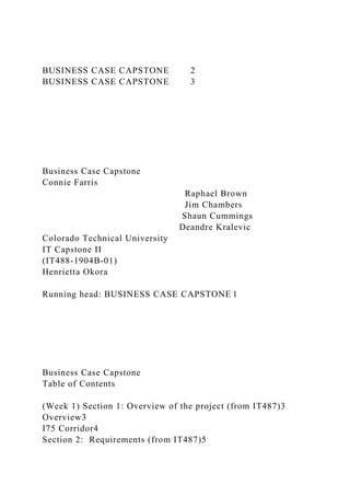 BUSINESS CASE CAPSTONE 2
BUSINESS CASE CAPSTONE 3
Business Case Capstone
Connie Farris
Raphael Brown
Jim Chambers
Shaun Cummings
Deandre Kralevic
Colorado Technical University
IT Capstone II
(IT488-1904B-01)
Henrietta Okora
Running head: BUSINESS CASE CAPSTONE 1
Business Case Capstone
Table of Contents
(Week 1) Section 1: Overview of the project (from IT487)3
Overview3
I75 Corridor4
Section 2: Requirements (from IT487)5
 
