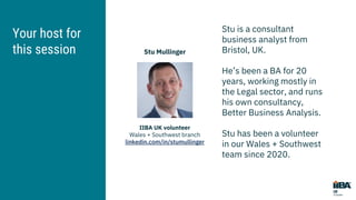 Your host for
this session
IIBA UK volunteer
Wales + Southwest branch
linkedin.com/in/stumullinger
Stu Mullinger
Stu is a consultant
business analyst from
Bristol, UK.
He’s been a BA for 20
years, working mostly in
the Legal sector, and runs
his own consultancy,
Better Business Analysis.
Stu has been a volunteer
in our Wales + Southwest
team since 2020.
 