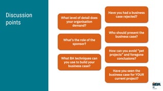 Discussion
points
What level of detail does
your organisation
demand?
Have you had a business
case rejected?
What’s the role of the
sponsor?
Who should present the
business case?
What BA techniques can
you use to build your
business case?
How can you avoid “pet
projects” and foregone
conclusions?
Have you seen the
business case for YOUR
current project?
 
