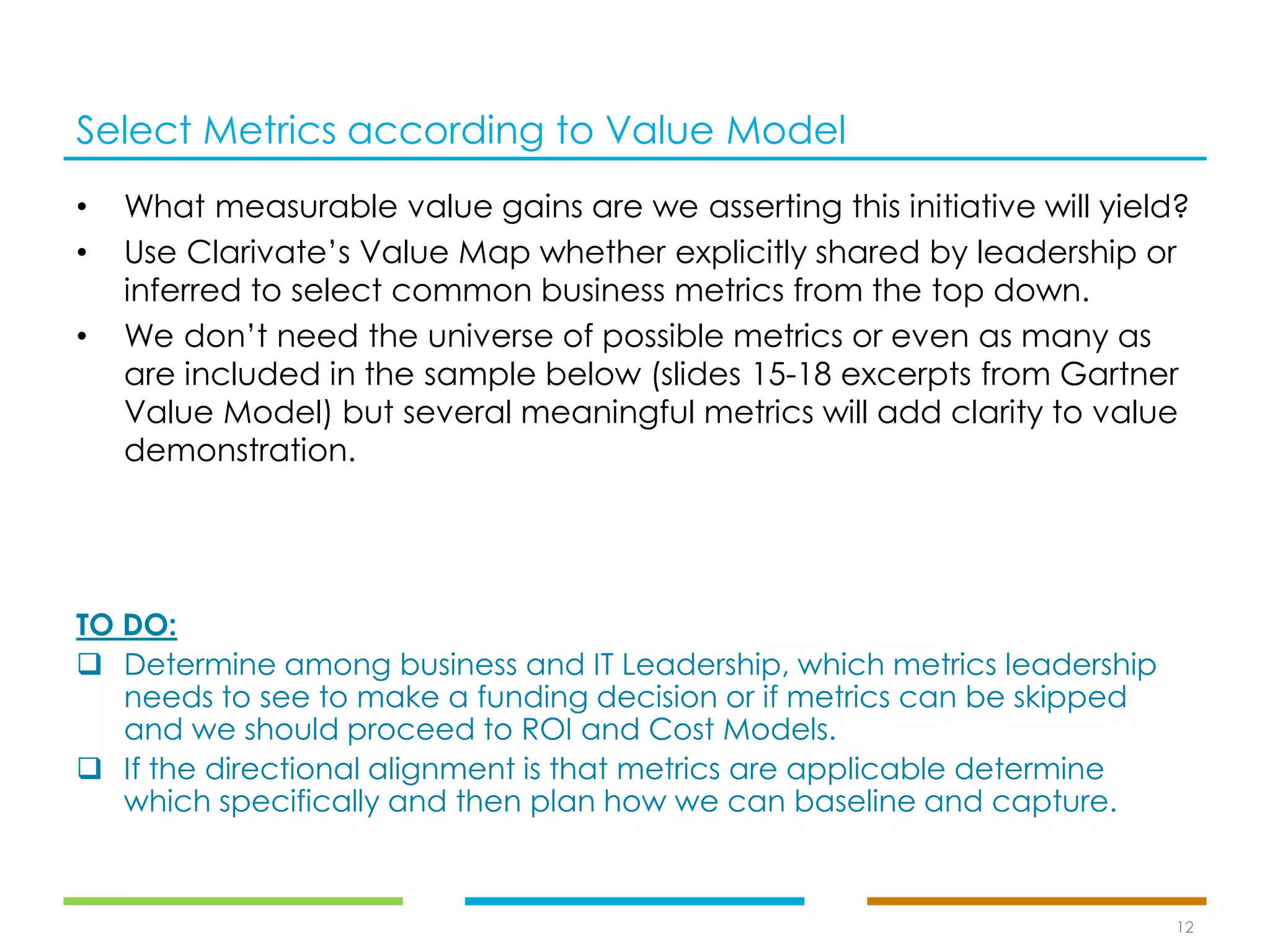 Select Metrics according to Value Model
12
• What measurable value gains are we asserting this initiative will yield?
• Use Clarivate’s Value Map whether explicitly shared by leadership or
inferred to select common business metrics from the top down.
• We don’t need the universe of possible metrics or even as many as
are included in the sample below (slides 15-18 excerpts from Gartner
Value Model) but several meaningful metrics will add clarity to value
demonstration.
TO DO:
❑ Determine among business and IT Leadership, which metrics leadership
needs to see to make a funding decision or if metrics can be skipped
and we should proceed to ROI and Cost Models.
❑ If the directional alignment is that metrics are applicable determine
which specifically and then plan how we can baseline and capture.
 