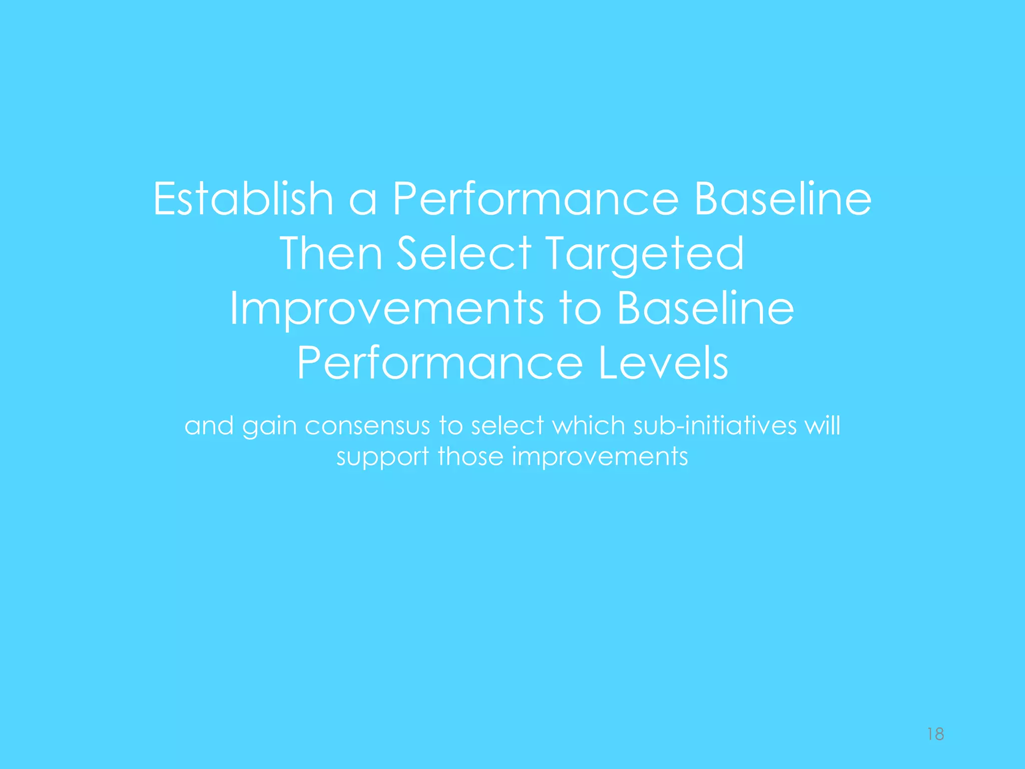 Establish a Performance Baseline
Then Select Targeted
Improvements to Baseline
Performance Levels
and gain consensus to select which sub-initiatives will
support those improvements
18
 
