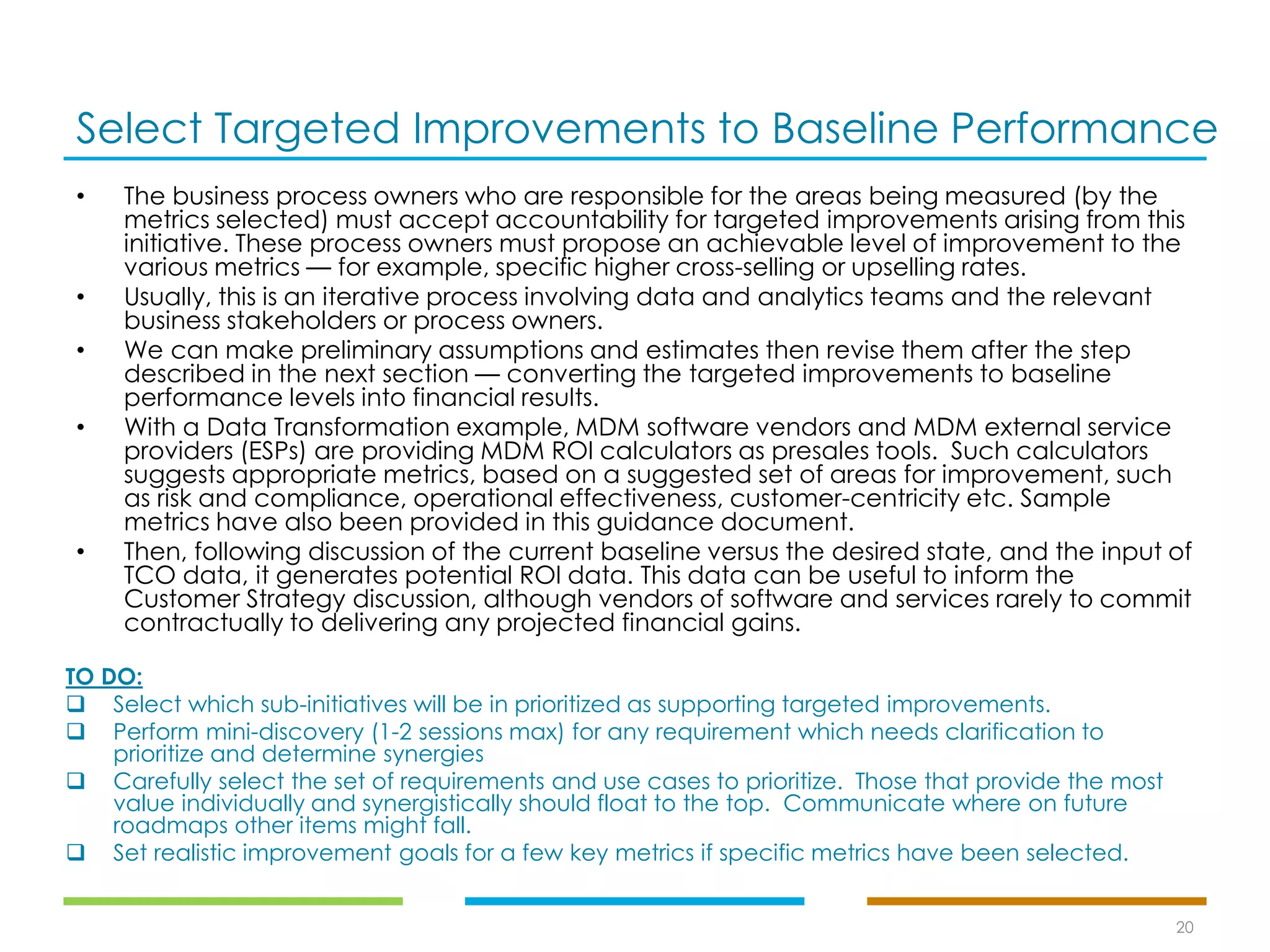 Select Targeted Improvements to Baseline Performance
20
• The business process owners who are responsible for the areas being measured (by the
metrics selected) must accept accountability for targeted improvements arising from this
initiative. These process owners must propose an achievable level of improvement to the
various metrics — for example, specific higher cross-selling or upselling rates.
• Usually, this is an iterative process involving data and analytics teams and the relevant
business stakeholders or process owners.
• We can make preliminary assumptions and estimates then revise them after the step
described in the next section — converting the targeted improvements to baseline
performance levels into financial results.
• With a Data Transformation example, MDM software vendors and MDM external service
providers (ESPs) are providing MDM ROI calculators as presales tools. Such calculators
suggests appropriate metrics, based on a suggested set of areas for improvement, such
as risk and compliance, operational effectiveness, customer-centricity etc. Sample
metrics have also been provided in this guidance document.
• Then, following discussion of the current baseline versus the desired state, and the input of
TCO data, it generates potential ROI data. This data can be useful to inform the
Customer Strategy discussion, although vendors of software and services rarely to commit
contractually to delivering any projected financial gains.
TO DO:
❑ Select which sub-initiatives will be in prioritized as supporting targeted improvements.
❑ Perform mini-discovery (1-2 sessions max) for any requirement which needs clarification to
prioritize and determine synergies
❑ Carefully select the set of requirements and use cases to prioritize. Those that provide the most
value individually and synergistically should float to the top. Communicate where on future
roadmaps other items might fall.
❑ Set realistic improvement goals for a few key metrics if specific metrics have been selected.
 