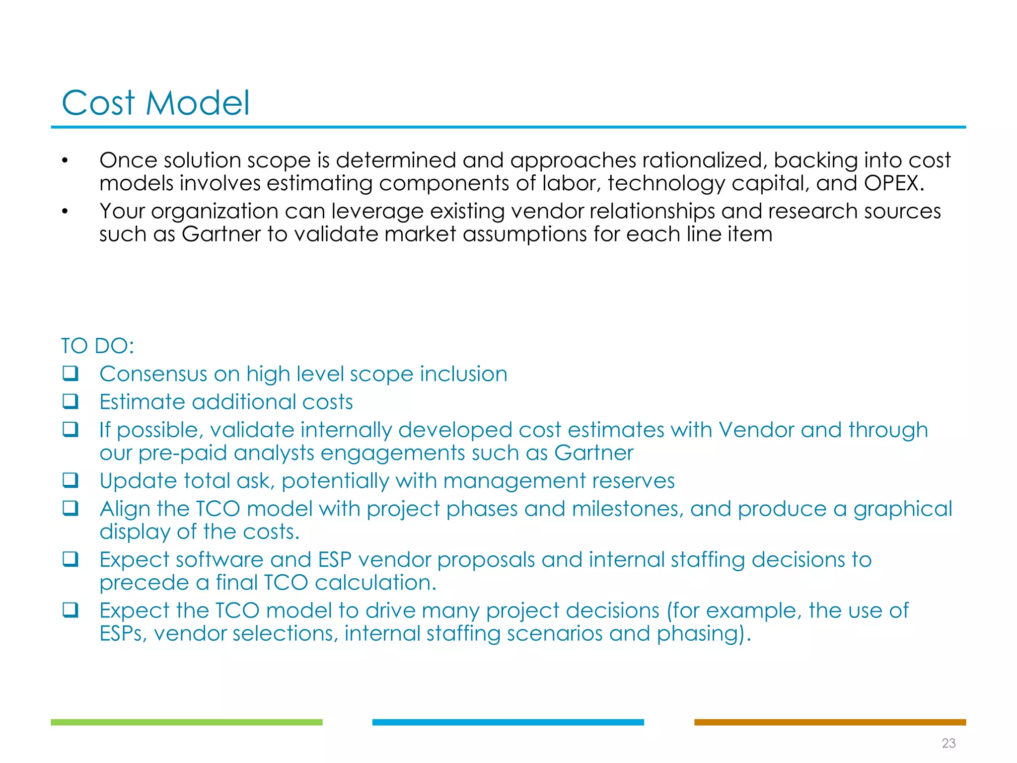 Cost Model
23
• Once solution scope is determined and approaches rationalized, backing into cost
models involves estimating components of labor, technology capital, and OPEX.
• Your organization can leverage existing vendor relationships and research sources
such as Gartner to validate market assumptions for each line item
TO DO:
❑ Consensus on high level scope inclusion
❑ Estimate additional costs
❑ If possible, validate internally developed cost estimates with Vendor and through
our pre-paid analysts engagements such as Gartner
❑ Update total ask, potentially with management reserves
❑ Align the TCO model with project phases and milestones, and produce a graphical
display of the costs.
❑ Expect software and ESP vendor proposals and internal staffing decisions to
precede a final TCO calculation.
❑ Expect the TCO model to drive many project decisions (for example, the use of
ESPs, vendor selections, internal staffing scenarios and phasing).
 